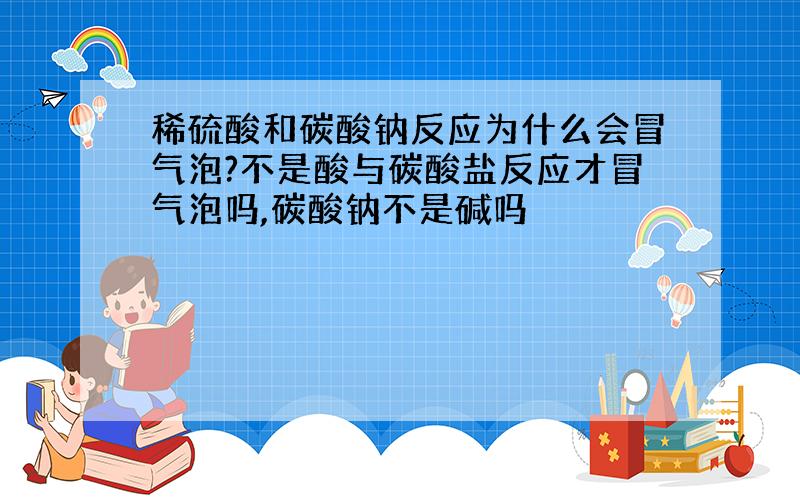 稀硫酸和碳酸钠反应为什么会冒气泡?不是酸与碳酸盐反应才冒气泡吗,碳酸钠不是碱吗