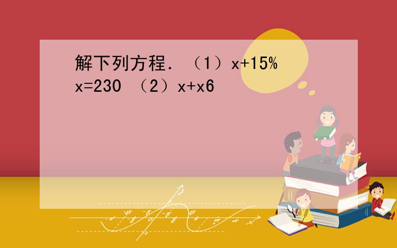 解下列方程．（1）x+15%x=230 （2）x+x6