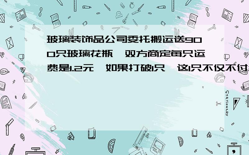 玻璃装饰品公司委托搬运送900只玻璃花瓶,双方商定每只运费是1.2元,如果打破1只,这1只不仅不付给运费,而且还有赔偿9