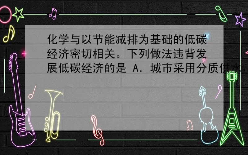 化学与以节能减排为基础的低碳经济密切相关。下列做法违背发展低碳经济的是 A．城市采用分质供水，收集雨水进行综合利用 B．