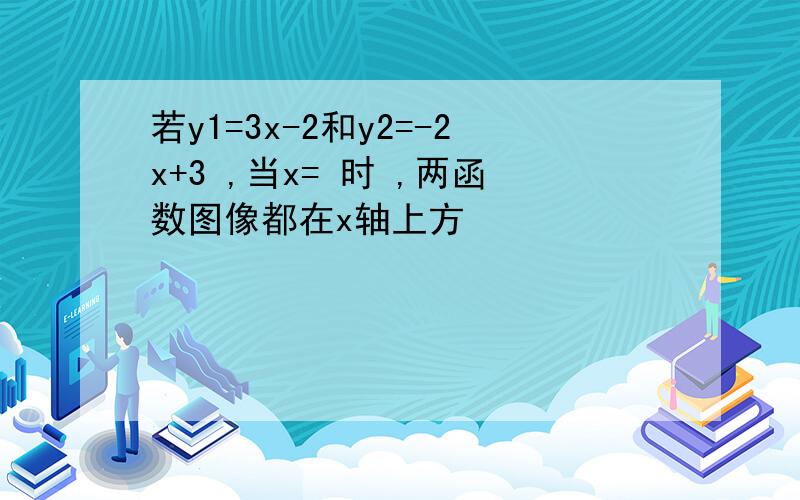 若y1=3x-2和y2=-2x+3 ,当x= 时 ,两函数图像都在x轴上方