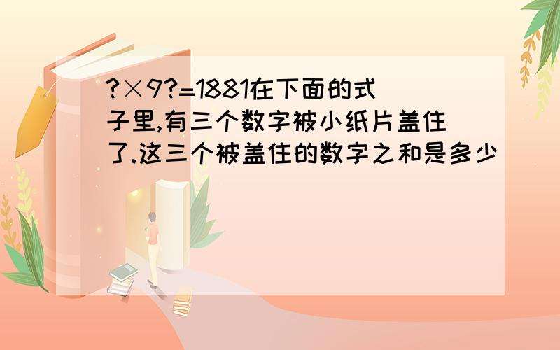 ?×9?=1881在下面的式子里,有三个数字被小纸片盖住了.这三个被盖住的数字之和是多少