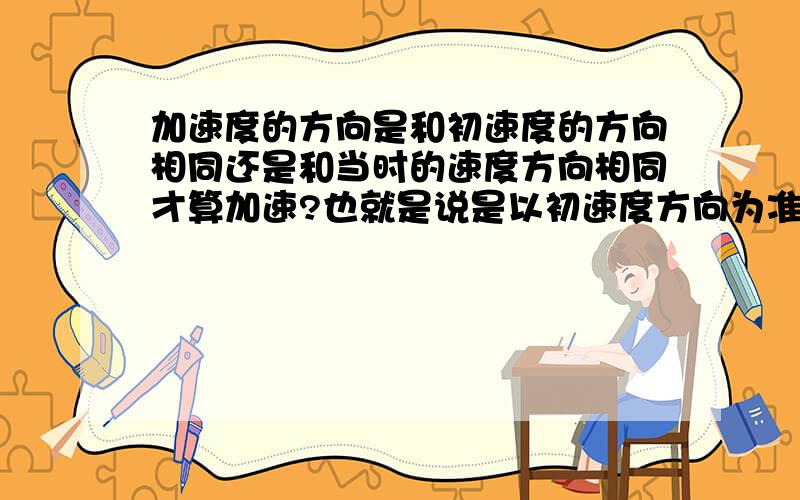 加速度的方向是和初速度的方向相同还是和当时的速度方向相同才算加速?也就是说是以初速度方向为准还是当时的速度方向?