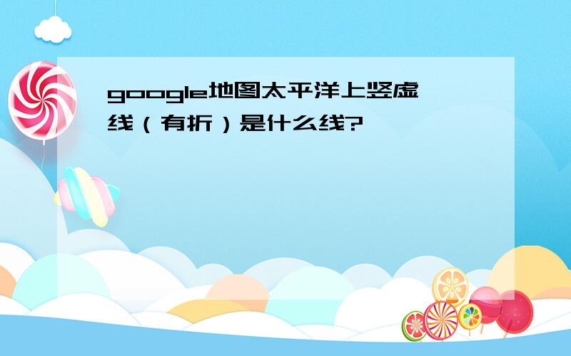 google地图太平洋上竖虚线（有折）是什么线?