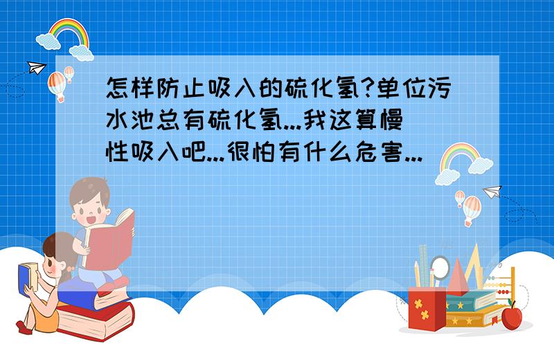 怎样防止吸入的硫化氢?单位污水池总有硫化氢...我这算慢性吸入吧...很怕有什么危害...