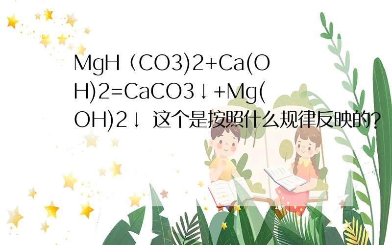 MgH（CO3)2+Ca(OH)2=CaCO3↓+Mg(OH)2↓ 这个是按照什么规律反映的?