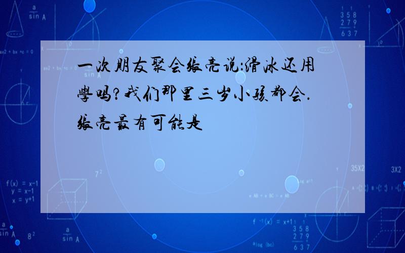 一次朋友聚会张亮说：滑冰还用学吗?我们那里三岁小孩都会.张亮最有可能是