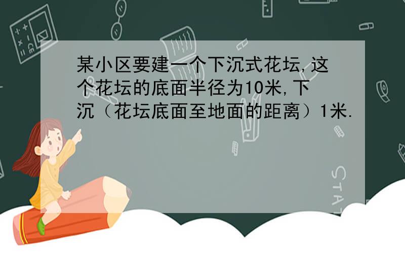 某小区要建一个下沉式花坛,这个花坛的底面半径为10米,下沉（花坛底面至地面的距离）1米.