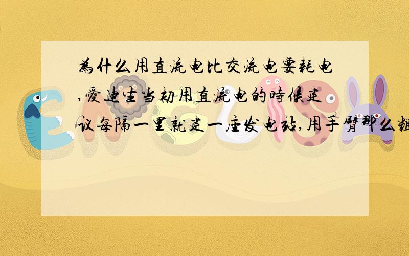 为什么用直流电比交流电要耗电,爱迪生当初用直流电的时候建议每隔一里就建一座发电站,用手臂那么粗的电线输电.而特斯拉的交流