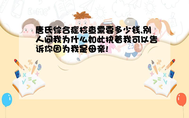 唐氏综合症检查需要多少钱,别人问我为什么如此执着我可以告诉你因为我是母亲!