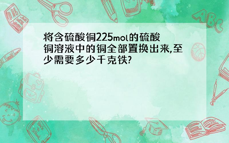 将含硫酸铜225mol的硫酸铜溶液中的铜全部置换出来,至少需要多少千克铁?