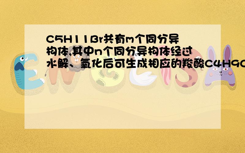 C5H11Br共有m个同分异构体,其中n个同分异构体经过水解、氧化后可生成相应的羧酸C4H9COOH,则m、n=?