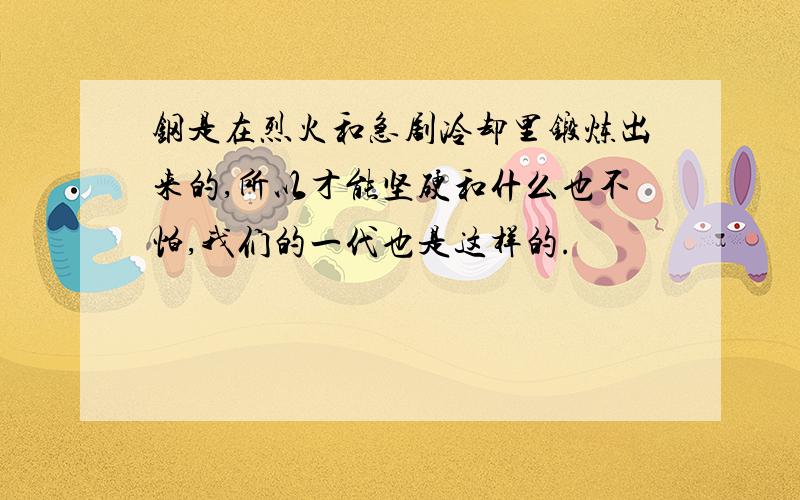 钢是在烈火和急剧冷却里锻炼出来的,所以才能坚硬和什么也不怕,我们的一代也是这样的.