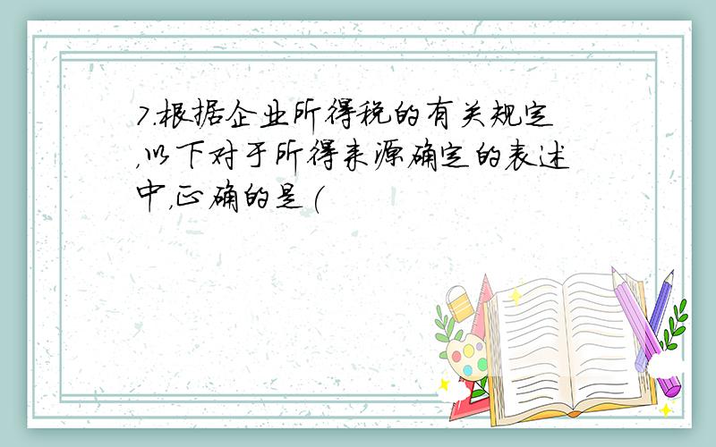 7.根据企业所得税的有关规定，以下对于所得来源确定的表述中，正确的是(