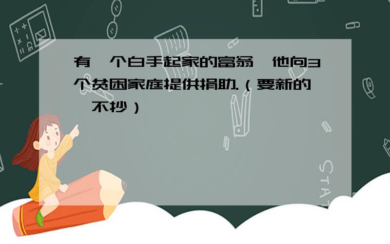 有一个白手起家的富翁,他向3个贫困家庭提供捐助.（要新的,不抄）