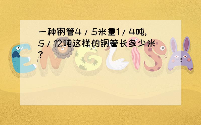 一种钢管4/5米重1/4吨,5/12吨这样的钢管长多少米?