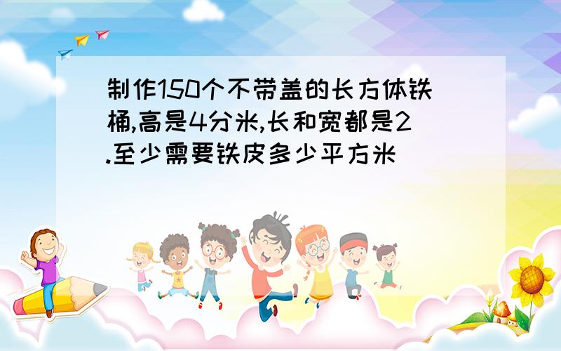 制作150个不带盖的长方体铁桶,高是4分米,长和宽都是2.至少需要铁皮多少平方米