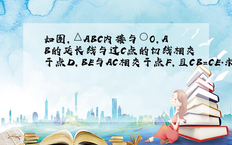 如图,△ABC内接与○O,AB的延长线与过C点的切线相交于点D,BE与AC相交于点F,且CB=CE.求证