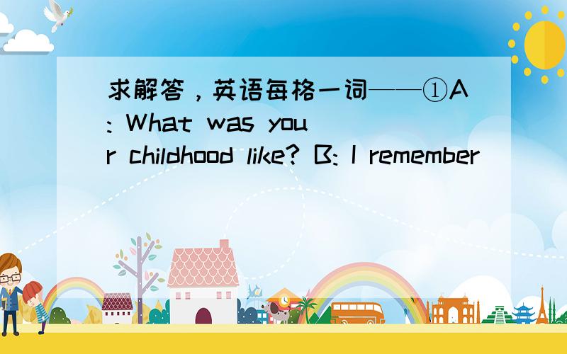 求解答，英语每格一词——①A: What was your childhood like? B: I remember