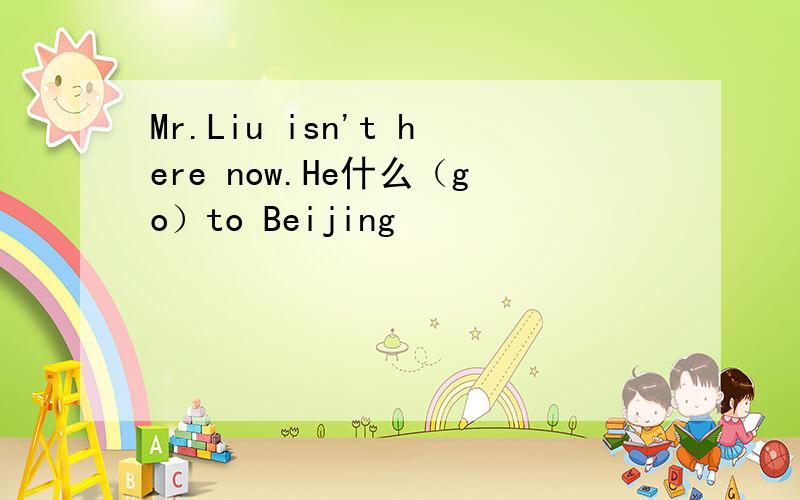 Mr.Liu isn't here now.He什么（go）to Beijing