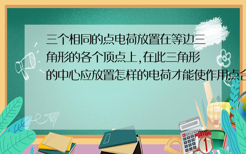 三个相同的点电荷放置在等边三角形的各个顶点上,在此三角形的中心应放置怎样的电荷才能使作用点合力为0