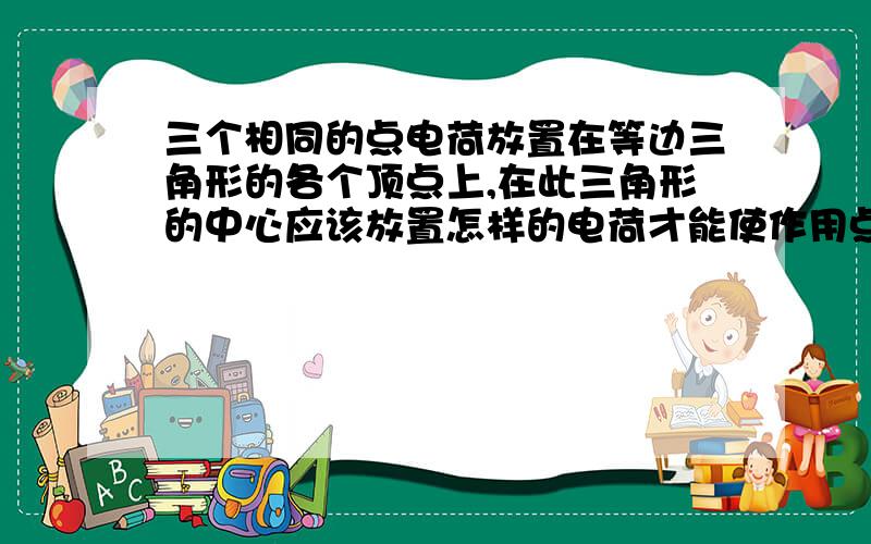 三个相同的点电荷放置在等边三角形的各个顶点上,在此三角形的中心应该放置怎样的电荷才能使作用点合力为零