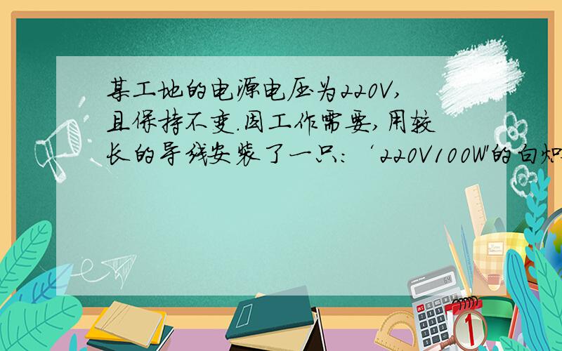 某工地的电源电压为220V,且保持不变.因工作需要,用较长的导线安装了一只：‘220V100W'的白炽电灯.通电