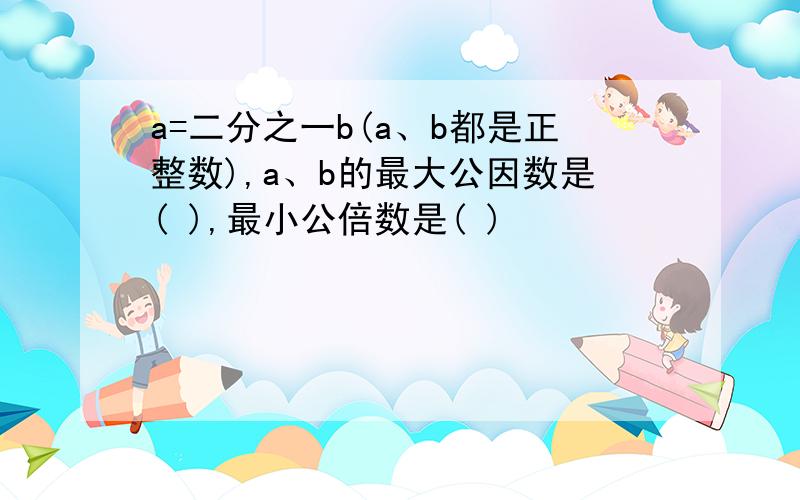 a=二分之一b(a、b都是正整数),a、b的最大公因数是( ),最小公倍数是( )