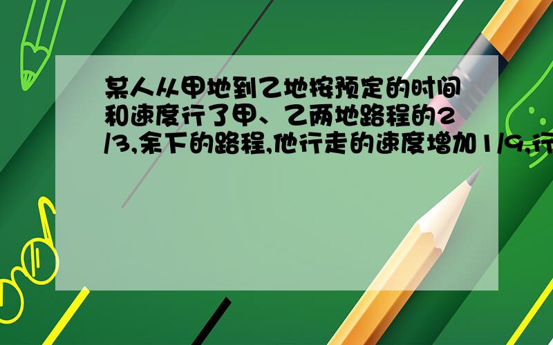 某人从甲地到乙地按预定的时间和速度行了甲、乙两地路程的2/3,余下的路程,他行走的速度增加1/9,行走的时间每天减少1/