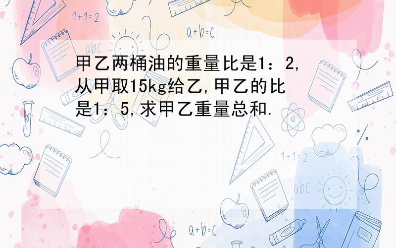 甲乙两桶油的重量比是1：2,从甲取15kg给乙,甲乙的比是1：5,求甲乙重量总和.