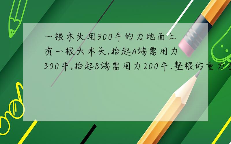 一根木头用300牛的力地面上有一根大木头,抬起A端需用力300牛,抬起B端需用力200牛.整根的重力有几牛?