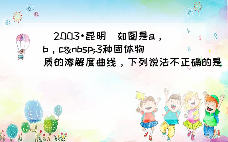 （2003•昆明）如图是a，b，c 3种固体物质的溶解度曲线，下列说法不正确的是（　　）