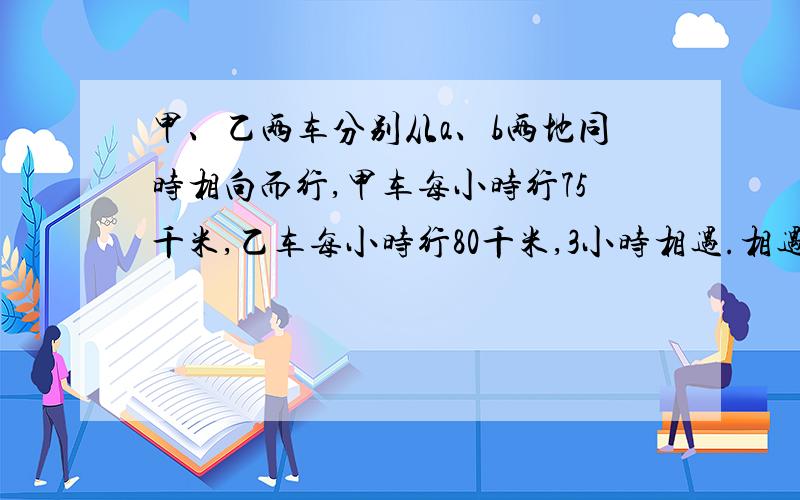 甲、乙两车分别从a、b两地同时相向而行,甲车每小时行75千米,乙车每小时行80千米,3小时相遇.相遇后甲车