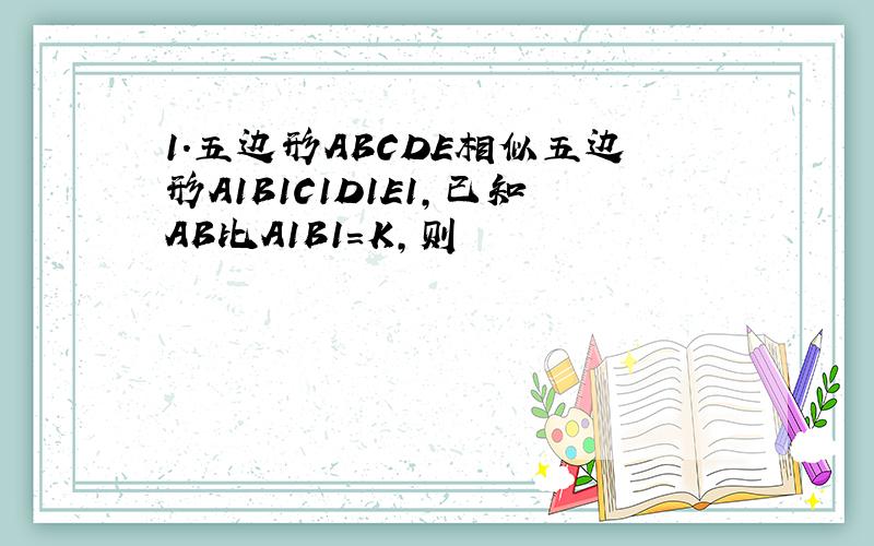 1.五边形ABCDE相似五边形A1B1C1D1E1,已知AB比A1B1=K,则