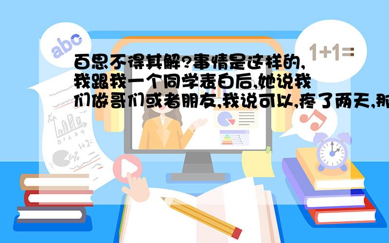 百思不得其解?事情是这样的,我跟我一个同学表白后,她说我们做哥们或者朋友,我说可以,疼了两天,那个周末我找她聊天,聊得很