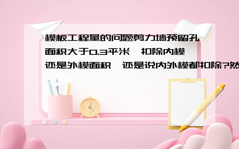 模板工程量的问题剪力墙预留孔面积大于0.3平米,扣除内模还是外模面积,还是说内外模都扣除?然后再增加侧面积.