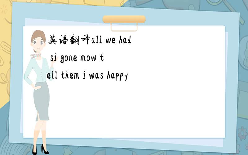 英语翻译all we had si gone mow tell them i was happy