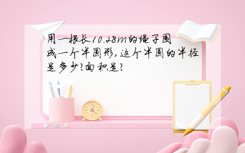 用一根长10.28m的绳子围成一个半圆形,这个半圆的半径是多少?面积是?