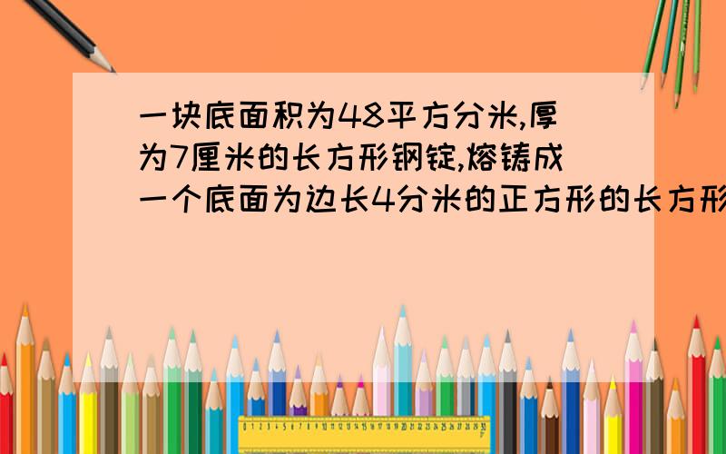 一块底面积为48平方分米,厚为7厘米的长方形钢锭,熔铸成一个底面为边长4分米的正方形的长方形钢锭.