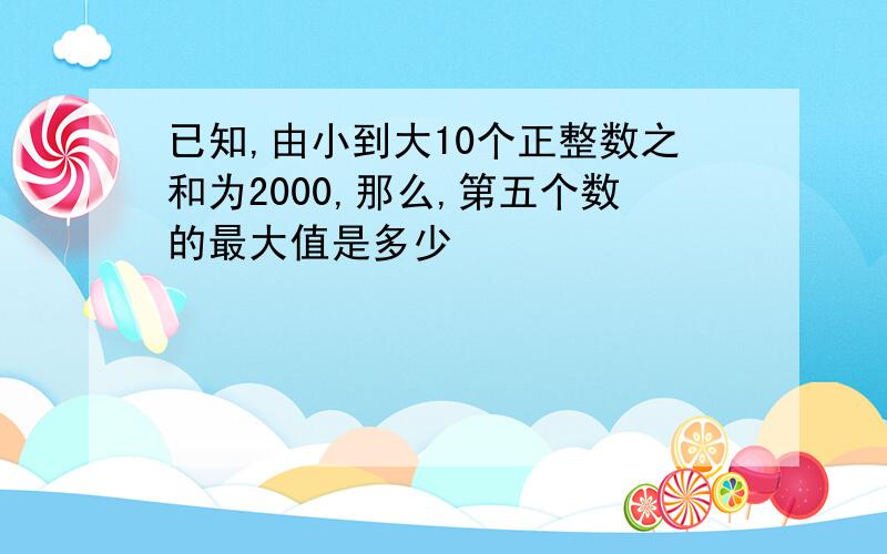 已知,由小到大10个正整数之和为2000,那么,第五个数的最大值是多少