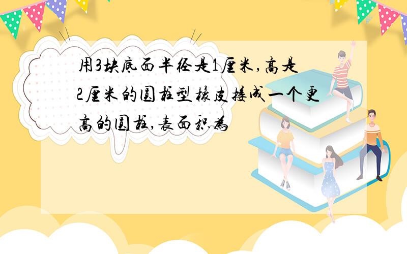 用3块底面半径是1厘米,高是2厘米的圆柱型橡皮接成一个更高的圆柱,表面积为