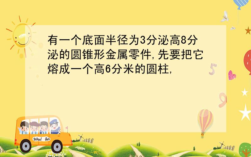 有一个底面半径为3分泌高8分泌的圆锥形金属零件,先要把它熔成一个高6分米的圆柱,