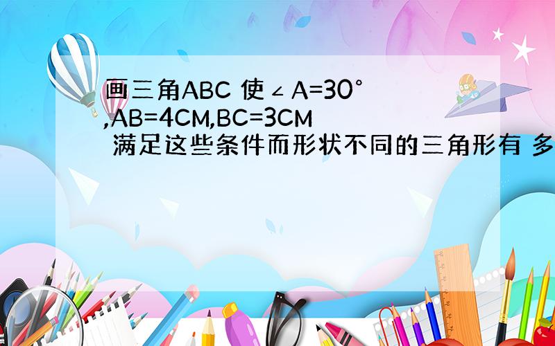 画三角ABC 使∠A=30°,AB=4CM,BC=3CM 满足这些条件而形状不同的三角形有 多少个