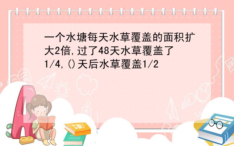 一个水塘每天水草覆盖的面积扩大2倍,过了48天水草覆盖了1/4,()天后水草覆盖1/2