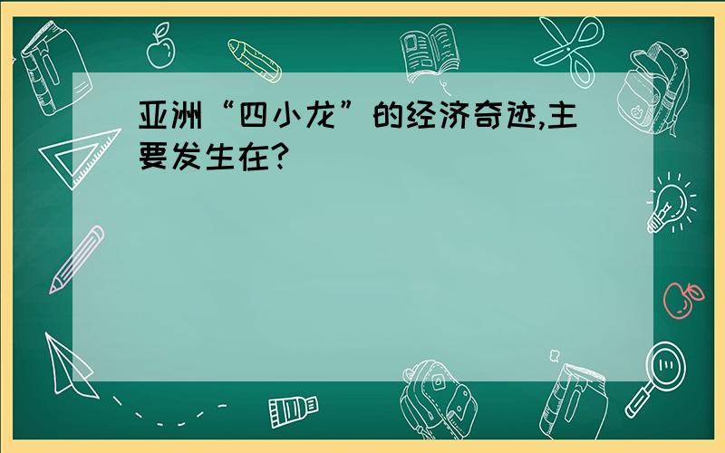 亚洲“四小龙”的经济奇迹,主要发生在?