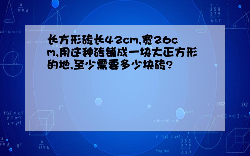 长方形砖长42cm,宽26cm,用这种砖铺成一块大正方形的地,至少需要多少块砖?