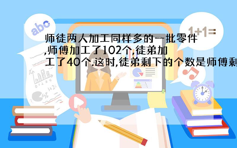 师徒两人加工同样多的一批零件,师傅加工了102个,徒弟加工了40个.这时,徒弟剩下的个数是师傅剩下的3倍.师傅要加工多少