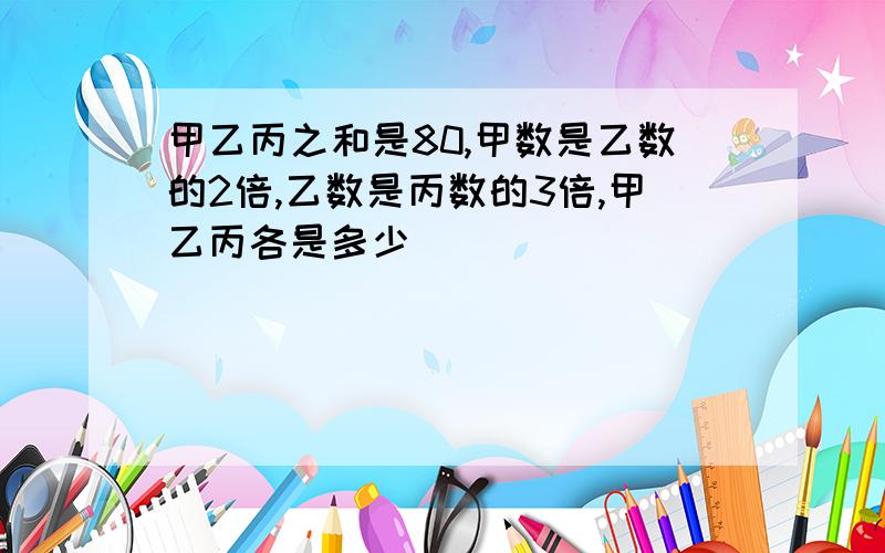 甲乙丙之和是80,甲数是乙数的2倍,乙数是丙数的3倍,甲乙丙各是多少