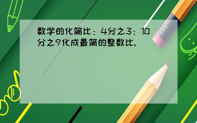 数学的化简比：4分之3：10分之9化成最简的整数比,