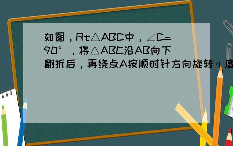 如图，Rt△ABC中，∠C=90°，将△ABC沿AB向下翻折后，再绕点A按顺时针方向旋转α度（α＜∠BAC），得到Rt△